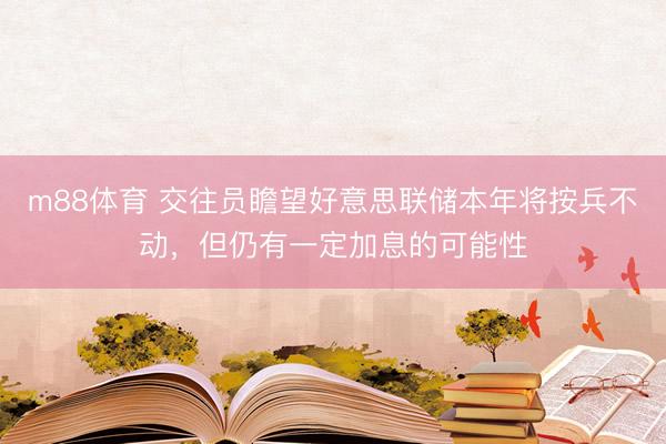 m88体育 交往员瞻望好意思联储本年将按兵不动，但仍有一定加息的可能性