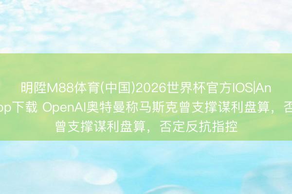 明陞M88体育(中国)2026世界杯官方IOS|Android手机app下载 OpenAI奥特曼称马斯克曾支撑谋利盘算，否定反抗指控