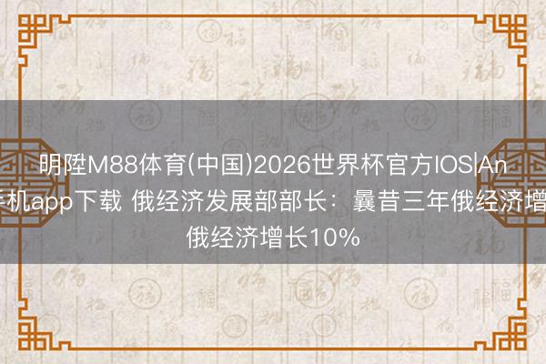 明陞M88体育(中国)2026世界杯官方IOS|Android手机app下载 俄经济发展部部长：曩昔三年俄经济增长10%