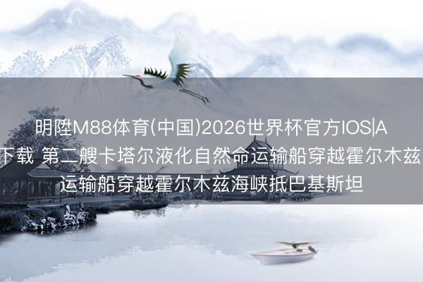 明陞M88体育(中国)2026世界杯官方IOS|Android手机app下载 第二艘卡塔尔液化自然命运输船穿越霍尔木兹海峡抵巴基斯坦
