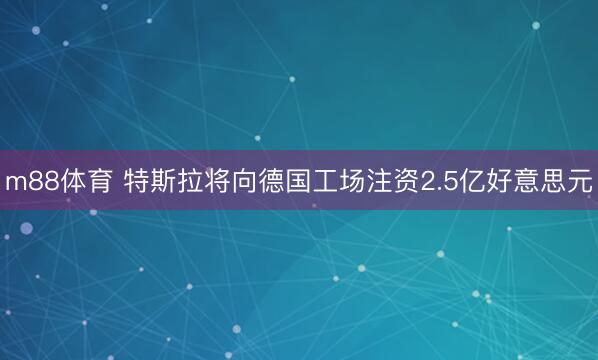 m88体育 特斯拉将向德国工场注资2.5亿好意思元