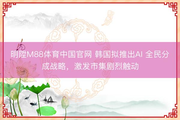 明陞M88体育中国官网 韩国拟推出AI 全民分成战略，激发市集剧烈触动