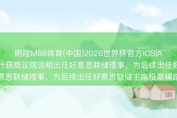 明陞M88体育(中国)2026世界杯官方IOS|Android手机app下载 沃什获商议院说明出任好意思联储理事，为后续出任好意思联储主席投票铺路