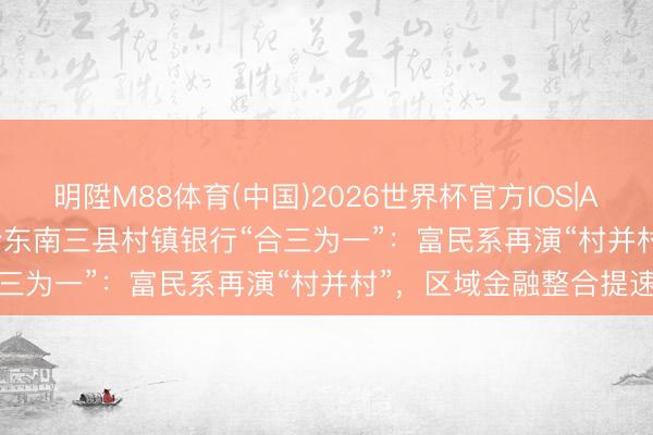 明陞M88体育(中国)2026世界杯官方IOS|Android手机app下载 黔东南三县村镇银行“合三为一”：富民系再演“村并村”，区域金融整合提速