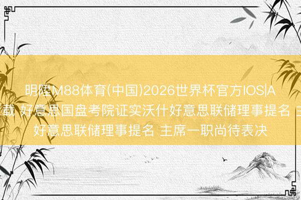 明陞M88体育(中国)2026世界杯官方IOS|Android手机app下载 好意思国盘考院证实沃什好意思联储理事提名 主席一职尚待表决