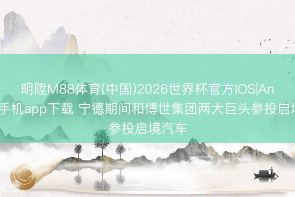 明陞M88体育(中国)2026世界杯官方IOS|Android手机app下载 宁德期间和博世集团两大巨头参投启境汽车