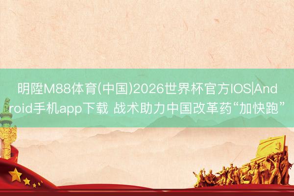 明陞M88体育(中国)2026世界杯官方IOS|Android手机app下载 战术助力中国改革药“加快跑”