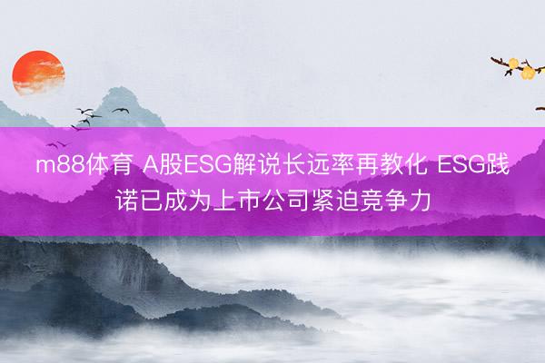 m88体育 A股ESG解说长远率再教化 ESG践诺已成为上市公司紧迫竞争力
