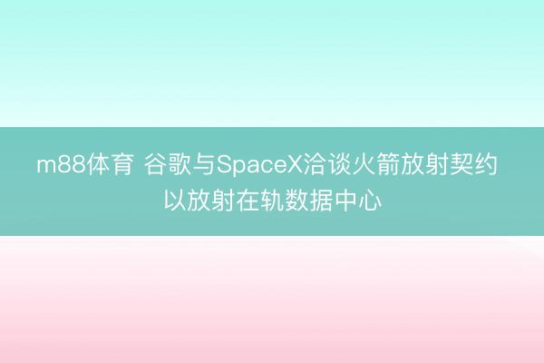 m88体育 谷歌与SpaceX洽谈火箭放射契约 以放射在轨数据中心