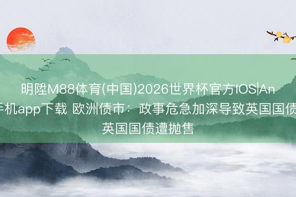 明陞M88体育(中国)2026世界杯官方IOS|Android手机app下载 欧洲债市：政事危急加深导致英国国债遭抛售