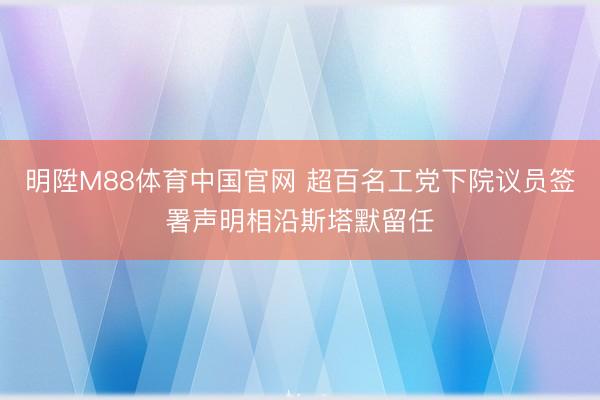明陞M88体育中国官网 超百名工党下院议员签署声明相沿斯塔默留任