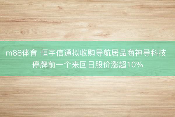 m88体育 恒宇信通拟收购导航居品商神导科技 停牌前一个来回日股价涨超10%