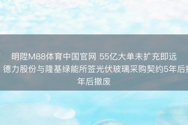 明陞M88体育中国官网 55亿大单未扩充即远离！德力股份与隆基绿能所签光伏玻璃采购契约5年后撤废