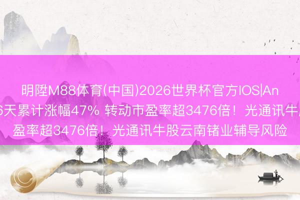 明陞M88体育(中国)2026世界杯官方IOS|Android手机app下载 6天累计涨幅47% 转动市盈率超3476倍！光通讯牛股云南锗业辅导风险