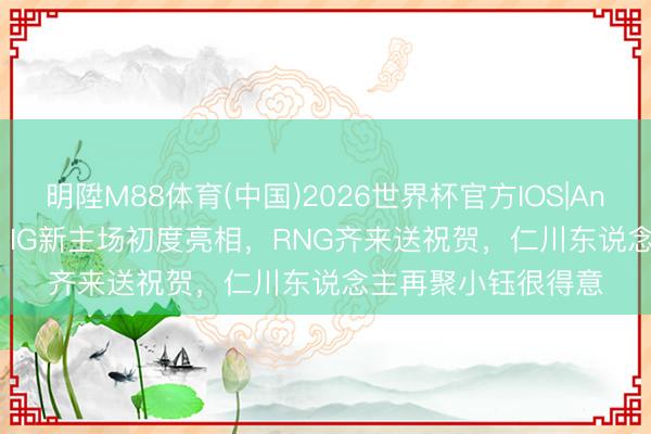 明陞M88体育(中国)2026世界杯官方IOS|Android手机app下载 IG新主场初度亮相，RNG齐来送祝贺，仁川东说念主再聚小钰很得意
