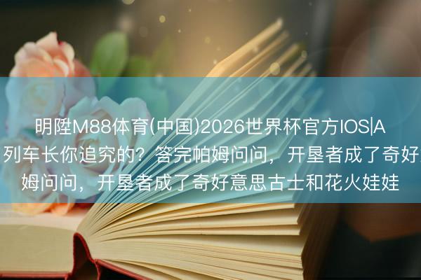明陞M88体育(中国)2026世界杯官方IOS|Android手机app下载 列车长你追究的？答完帕姆问问，开垦者成了奇好意思古士和花火娃娃