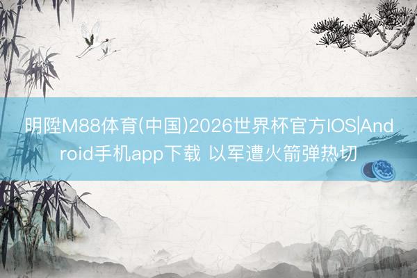 明陞M88体育(中国)2026世界杯官方IOS|Android手机app下载 以军遭火箭弹热切