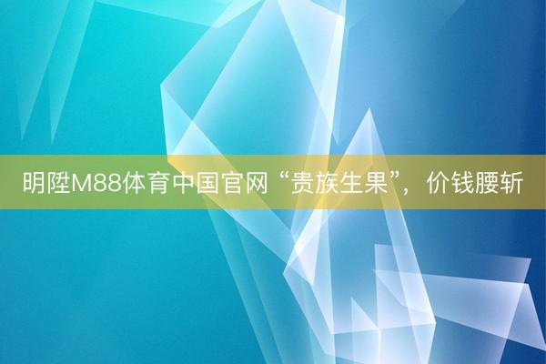 明陞M88体育中国官网 “贵族生果”，价钱腰斩