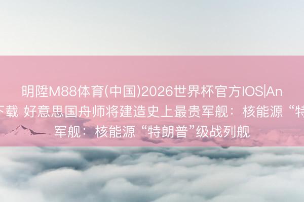 明陞M88体育(中国)2026世界杯官方IOS|Android手机app下载 好意思国舟师将建造史上最贵军舰：核能源 “特朗普”级战列舰