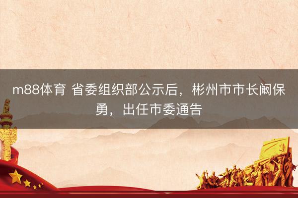 m88体育 省委组织部公示后，彬州市市长阚保勇，出任市委通告