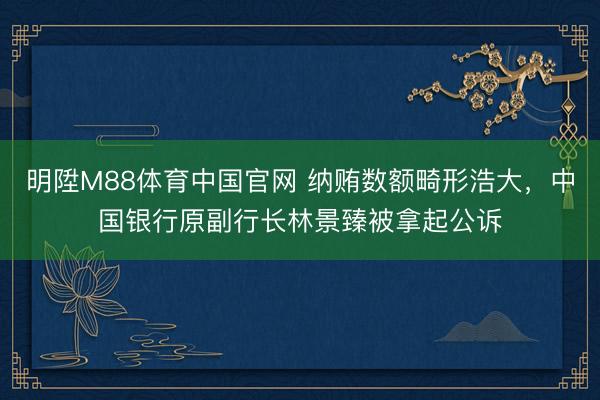 明陞M88体育中国官网 纳贿数额畸形浩大，中国银行原副行长林景臻被拿起公诉