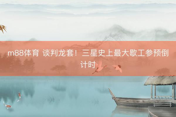 m88体育 谈判龙套！三星史上最大歇工参预倒计时