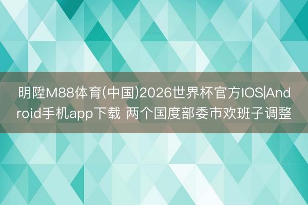 明陞M88体育(中国)2026世界杯官方IOS|Android手机app下载 两个国度部委市欢班子调整