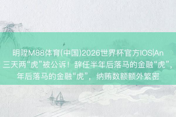 明陞M88体育(中国)2026世界杯官方IOS|Android手机app下载 三天两“虎”被公诉！辞任半年后落马的金融“虎”，纳贿数额额外繁密