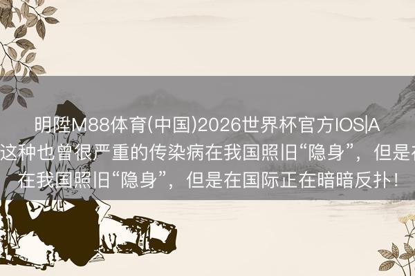 明陞M88体育(中国)2026世界杯官方IOS|Android手机app下载 这种也曾很严重的传染病在我国照旧“隐身”，但是在国际正在暗暗反扑！