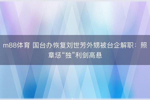 m88体育 国台办恢复刘世芳外甥被台企解职：照章惩“独”利剑高悬