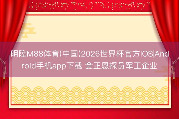 明陞M88体育(中国)2026世界杯官方IOS|Android手机app下载 金正恩探员军工企业