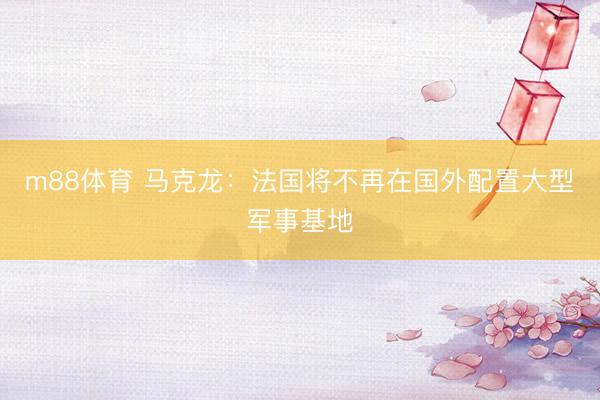 m88体育 马克龙：法国将不再在国外配置大型军事基地