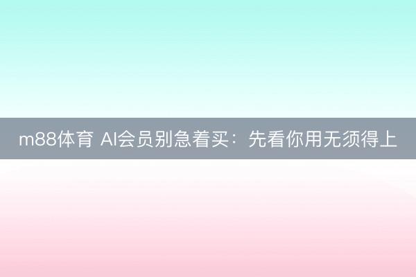 m88体育 AI会员别急着买：先看你用无须得上