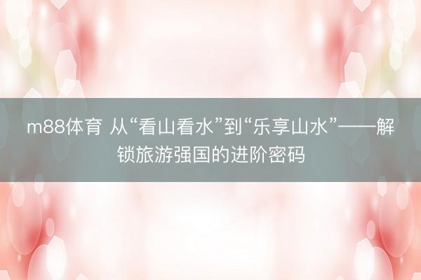 m88体育 从“看山看水”到“乐享山水”——解锁旅游强国的进阶密码