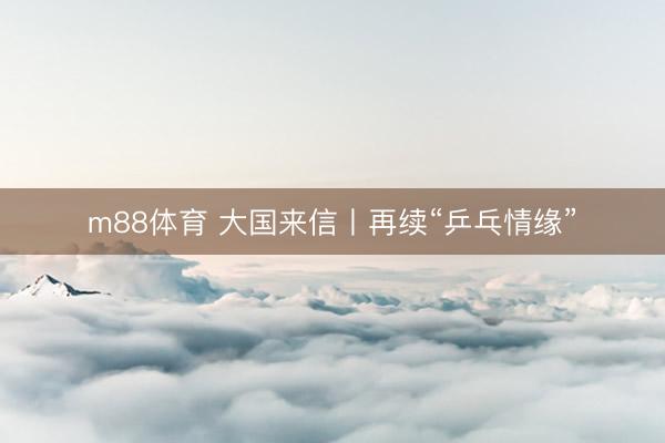 m88体育 大国来信丨再续“乒乓情缘”