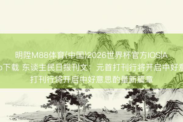 明陞M88体育(中国)2026世界杯官方IOS|Android手机app下载 东谈主民日报刊文：元首打刊行将开启中好意思酌量新篇章