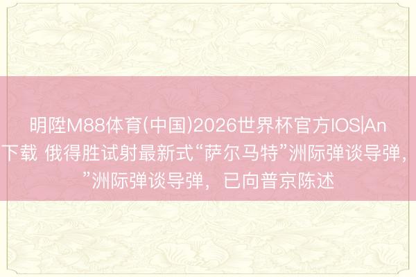明陞M88体育(中国)2026世界杯官方IOS|Android手机app下载 俄得胜试射最新式“萨尔马特”洲际弹谈导弹，已向普京陈述