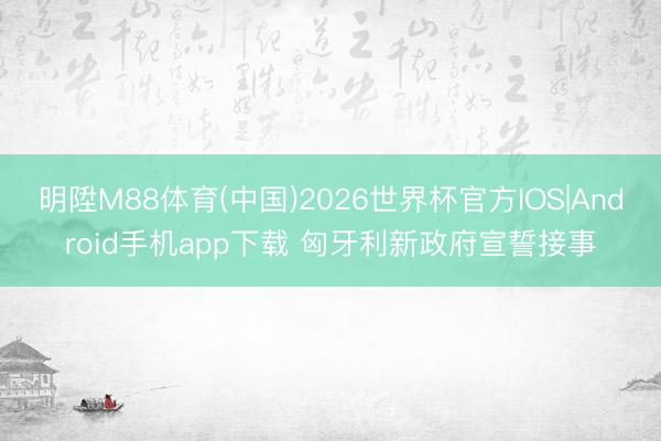 明陞M88体育(中国)2026世界杯官方IOS|Android手机app下载 匈牙利新政府宣誓接事