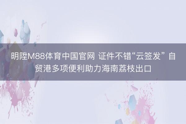 明陞M88体育中国官网 证件不错“云签发” 自贸港多项便利助力海南荔枝出口