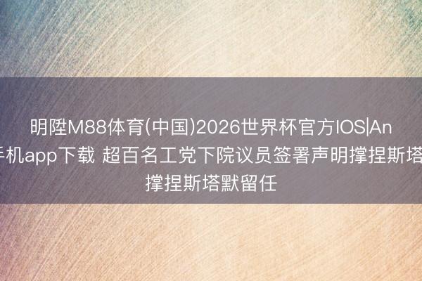 明陞M88体育(中国)2026世界杯官方IOS|Android手机app下载 超百名工党下院议员签署声明撑捏斯塔默留任