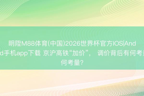 明陞M88体育(中国)2026世界杯官方IOS|Android手机app下载 京沪高铁“加价”， 调价背后有何考量？