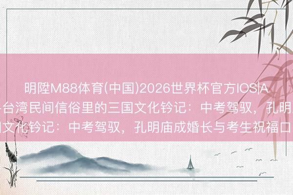 明陞M88体育(中国)2026世界杯官方IOS|Android手机app下载 探寻台湾民间信俗里的三国文化钤记：中考驾驭，孔明庙成婚长与考生祝福口头
