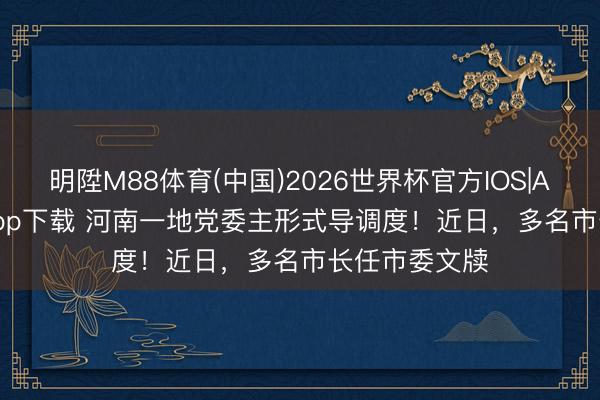 明陞M88体育(中国)2026世界杯官方IOS|Android手机app下载 河南一地党委主形式导调度！近日，多名市长任市委文牍