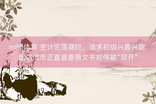 m88体育 生计沦落腐烂，追求初级兴趣兴趣，哈尔滨市正直县委原文书郑伟被“双开”
