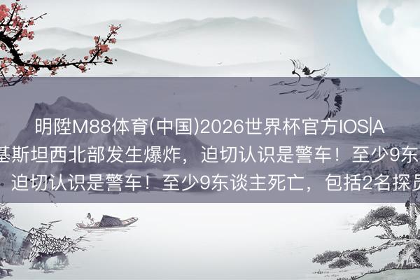 明陞M88体育(中国)2026世界杯官方IOS|Android手机app下载 巴基斯坦西北部发生爆炸，迫切认识是警车！至少9东谈主死亡，包括2名探员
