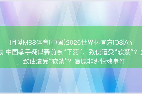 明陞M88体育(中国)2026世界杯官方IOS|Android手机app下载 中国拳手疑似赛前被“下药”，致使遭受“软禁”？复原非洲惊魂事件