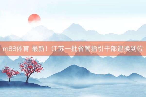 m88体育 最新！江苏一批省管指引干部退换到位