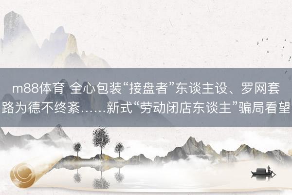 m88体育 全心包装“接盘者”东谈主设、罗网套路为德不终紊……新式“劳动闭店东谈主”骗局看望