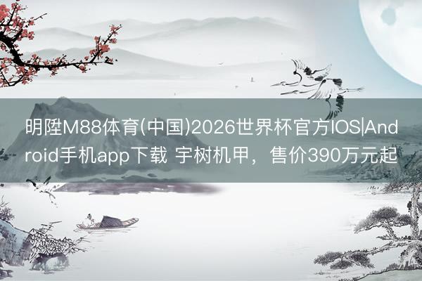 明陞M88体育(中国)2026世界杯官方IOS|Android手机app下载 宇树机甲，售价390万元起