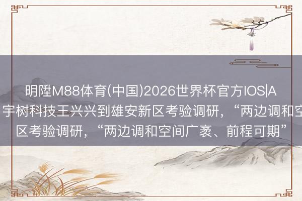 明陞M88体育(中国)2026世界杯官方IOS|Android手机app下载 宇树科技王兴兴到雄安新区考验调研，“两边调和空间广袤、前程可期”